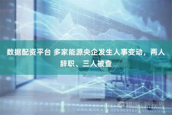 数据配资平台 多家能源央企发生人事变动，两人辞职、三人被查