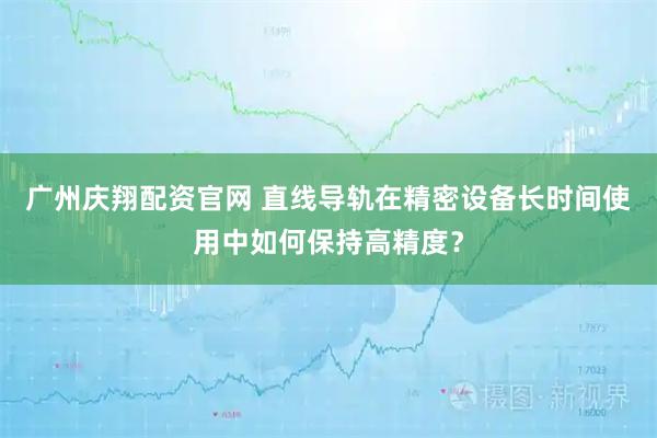 广州庆翔配资官网 直线导轨在精密设备长时间使用中如何保持高精度?