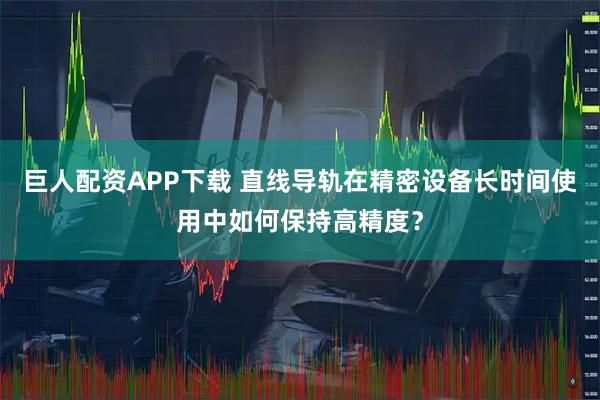 巨人配资APP下载 直线导轨在精密设备长时间使用中如何保持高精度？