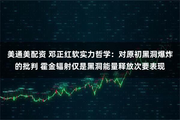 美通美配资 邓正红软实力哲学：对原初黑洞爆炸的批判 霍金辐射仅是黑洞能量释放次要表现