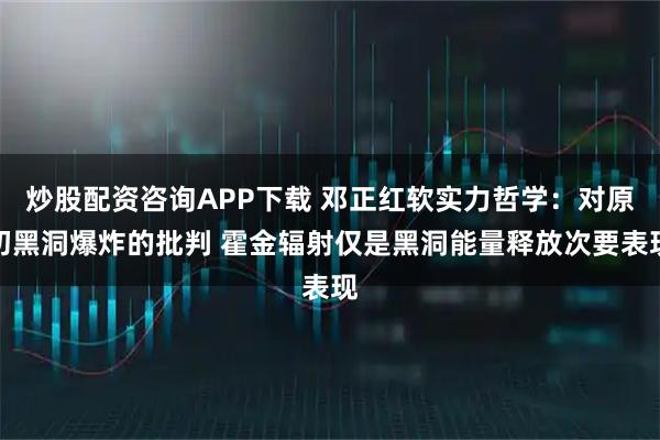 炒股配资咨询APP下载 邓正红软实力哲学：对原初黑洞爆炸的批判 霍金辐射仅是黑洞能量释放次要表现