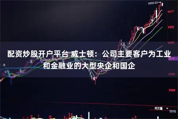 配资炒股开户平台 威士顿：公司主要客户为工业和金融业的大型央企和国企