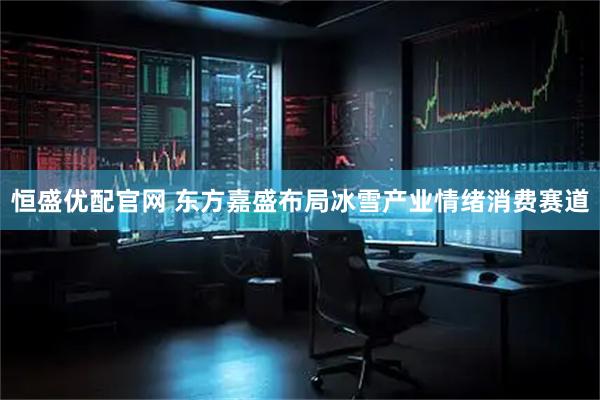 恒盛优配官网 东方嘉盛布局冰雪产业情绪消费赛道