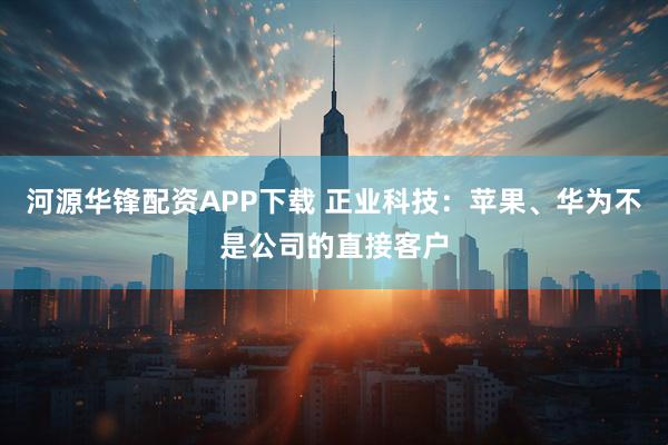 河源华锋配资APP下载 正业科技：苹果、华为不是公司的直接客户