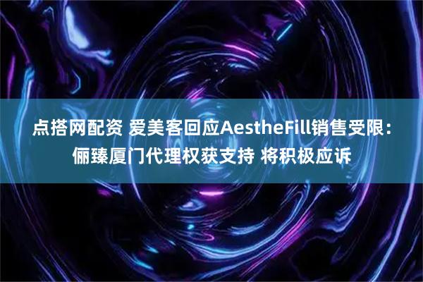 点搭网配资 爱美客回应AestheFill销售受限：俪臻厦门代理权获支持 将积极应诉
