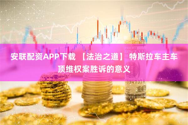 安联配资APP下载 【法治之道】 特斯拉车主车顶维权案胜诉的意义