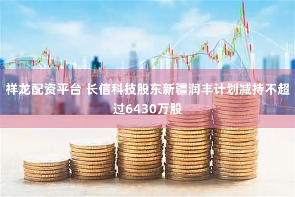 祥龙配资平台 长信科技股东新疆润丰计划减持不超过6430万股