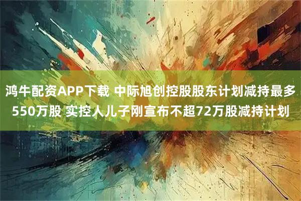鸿牛配资APP下载 中际旭创控股股东计划减持最多550万股 实控人儿子刚宣布不超72万股减持计划