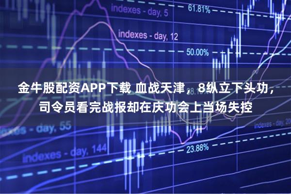 金牛股配资APP下载 血战天津，8纵立下头功，司令员看完战报却在庆功会上当场失控
