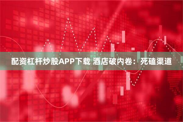 配资杠杆炒股APP下载 酒店破内卷：死磕渠道