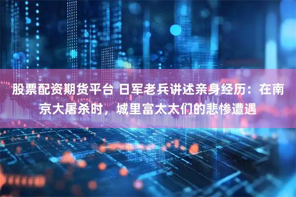 股票配资期货平台 日军老兵讲述亲身经历：在南京大屠杀时，城里富太太们的悲惨遭遇