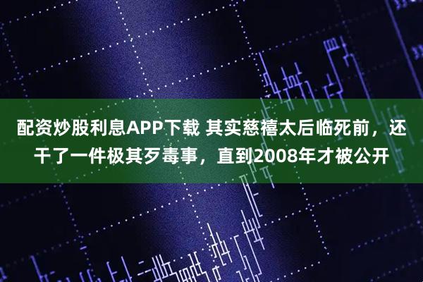 配资炒股利息APP下载 其实慈禧太后临死前，还干了一件极其歹毒事，直到2008年才被公开