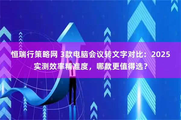 恒瑞行策略网 3款电脑会议转文字对比：2025实测效率精准度，哪款更值得选？