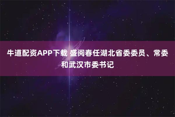 牛道配资APP下载 盛阅春任湖北省委委员、常委和武汉市委书记