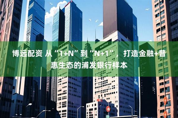 博远配资 从“1+N”到“N+1”，打造金融+普惠生态的浦发银行样本