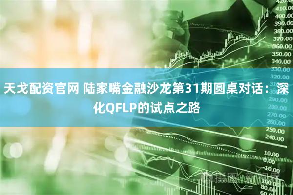 天戈配资官网 陆家嘴金融沙龙第31期圆桌对话：深化QFLP的试点之路