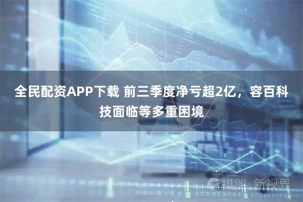 全民配资APP下载 前三季度净亏超2亿，容百科技面临等多重困境