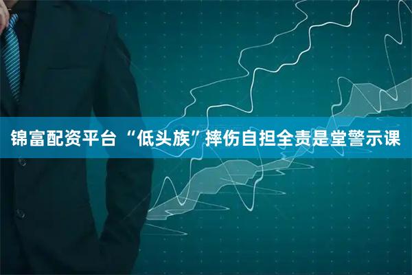 锦富配资平台 “低头族”摔伤自担全责是堂警示课