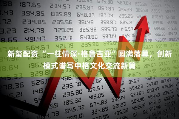 新玺配资 “一往情深·格鲁吉亚”圆满落幕，创新模式谱写中格文化交流新篇