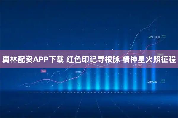 翼林配资APP下载 红色印记寻根脉 精神星火照征程