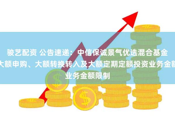 骏艺配资 公告速递：中信保诚景气优选混合基金调整大额申购、大额转换转入及大额定期定额投资业务金额限制
