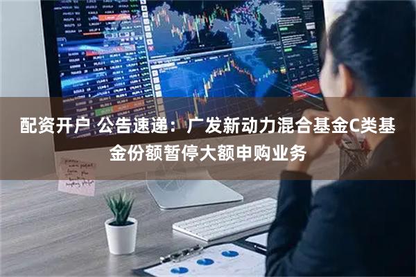 配资开户 公告速递：广发新动力混合基金C类基金份额暂停大额申购业务