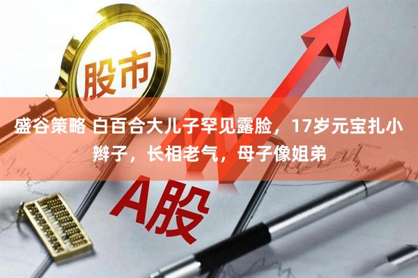 盛谷策略 白百合大儿子罕见露脸，17岁元宝扎小辫子，长相老气，母子像姐弟