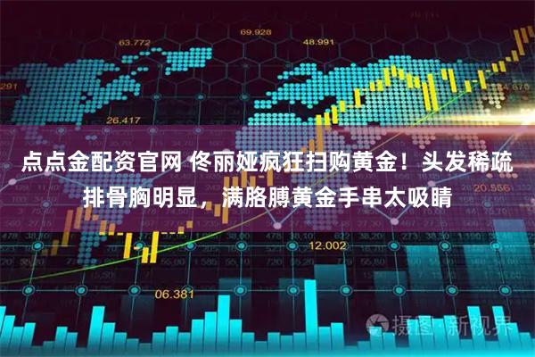 点点金配资官网 佟丽娅疯狂扫购黄金！头发稀疏排骨胸明显，满胳膊黄金手串太吸睛