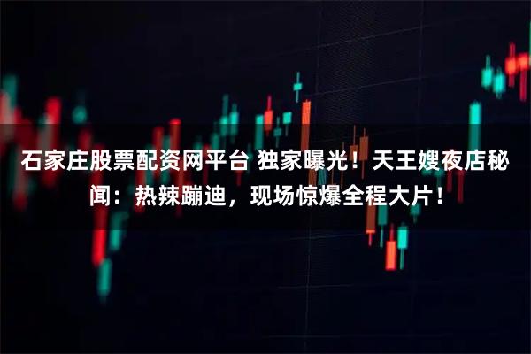 石家庄股票配资网平台 独家曝光！天王嫂夜店秘闻：热辣蹦迪，现场惊爆全程大片！