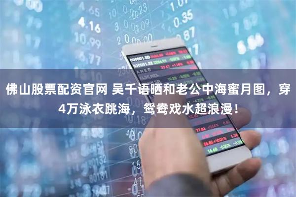 佛山股票配资官网 吴千语晒和老公中海蜜月图，穿4万泳衣跳海，鸳鸯戏水超浪漫！