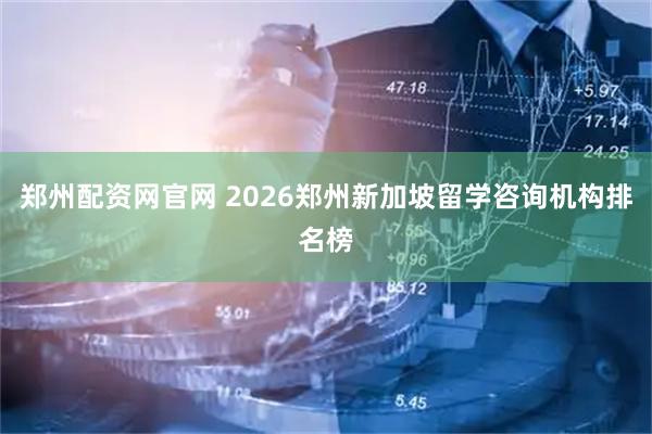 郑州配资网官网 2026郑州新加坡留学咨询机构排名榜