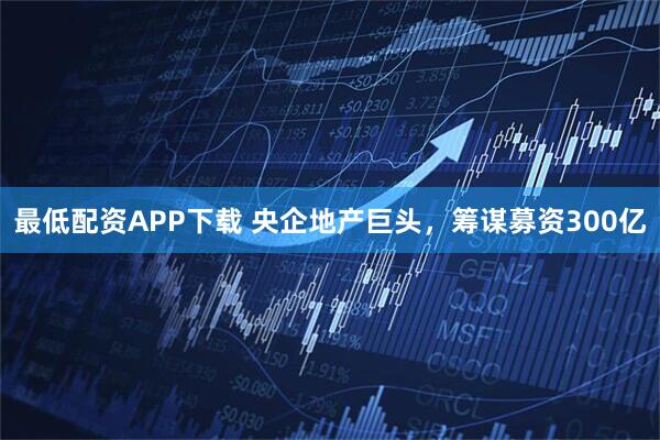 最低配资APP下载 央企地产巨头，筹谋募资300亿