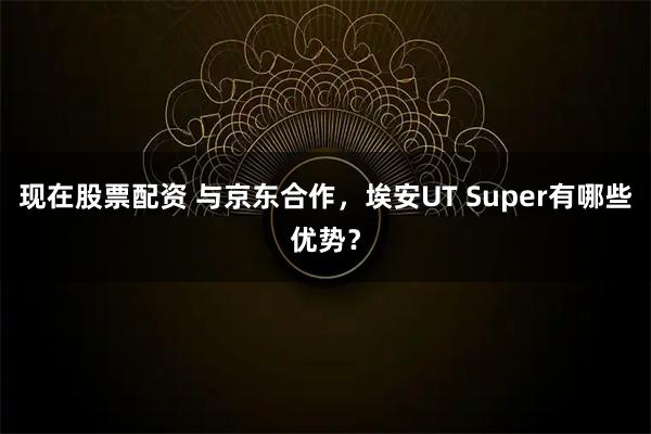 现在股票配资 与京东合作，埃安UT Super有哪些优势？