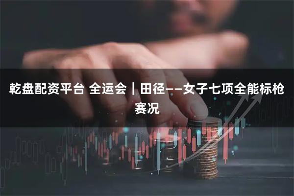 乾盘配资平台 全运会｜田径——女子七项全能标枪赛况