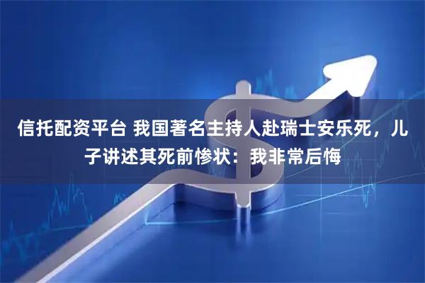 信托配资平台 我国著名主持人赴瑞士安乐死，儿子讲述其死前惨状：我非常后悔