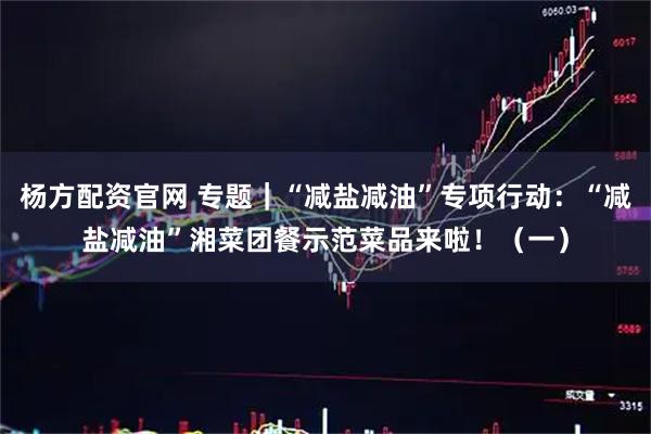杨方配资官网 专题｜“减盐减油”专项行动：“减盐减油”湘菜团餐示范菜品来啦！（一）