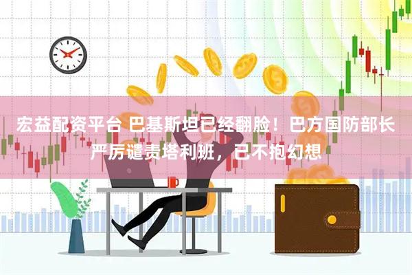 宏益配资平台 巴基斯坦已经翻脸！巴方国防部长严厉谴责塔利班，已不抱幻想