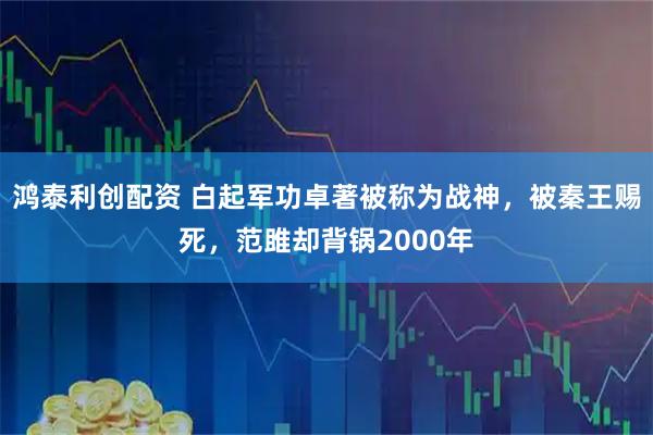 鸿泰利创配资 白起军功卓著被称为战神，被秦王赐死，范雎却背锅2000年