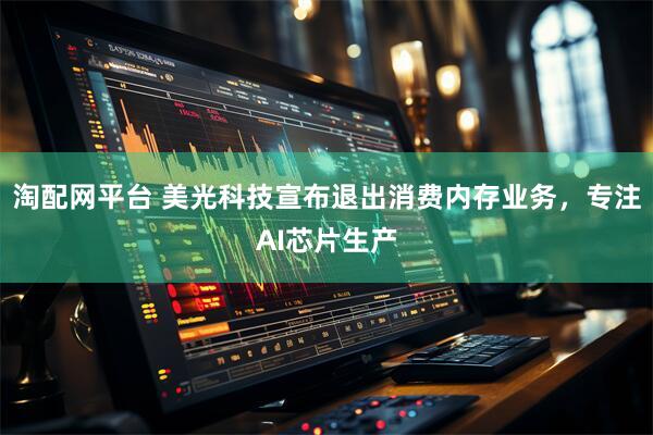 淘配网平台 美光科技宣布退出消费内存业务，专注AI芯片生产