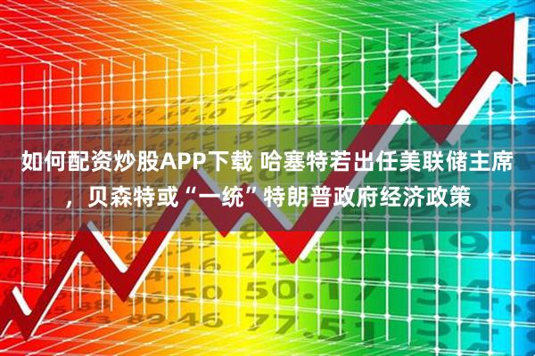 如何配资炒股APP下载 哈塞特若出任美联储主席，贝森特或“一统”特朗普政府经济政策