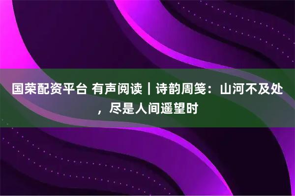 国荣配资平台 有声阅读｜诗韵周笺：山河不及处，尽是人间遥望时