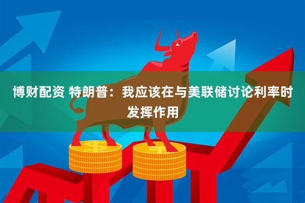 博财配资 特朗普：我应该在与美联储讨论利率时发挥作用