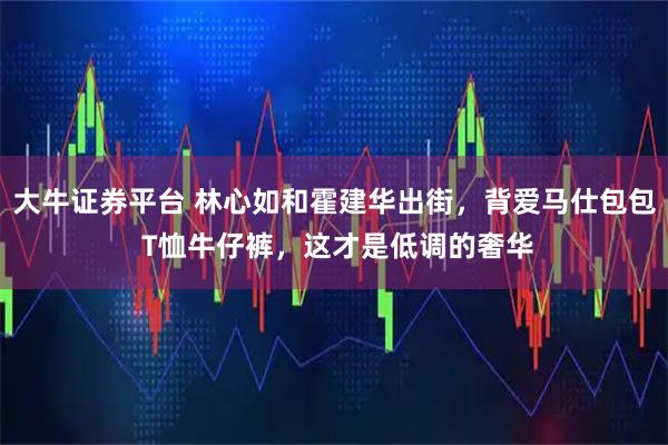 大牛证券平台 林心如和霍建华出街，背爱马仕包包 T恤牛仔裤，这才是低调的奢华