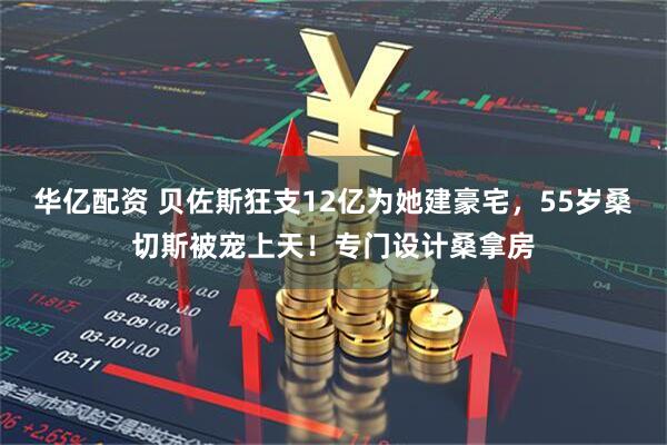 华亿配资 贝佐斯狂支12亿为她建豪宅,55岁桑切斯被宠上天!专门设计桑拿房