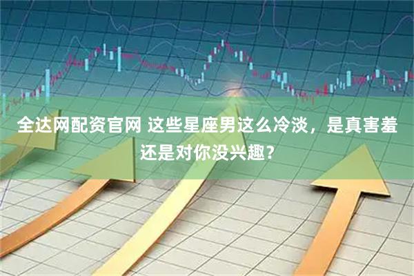 全达网配资官网 这些星座男这么冷淡，是真害羞还是对你没兴趣？