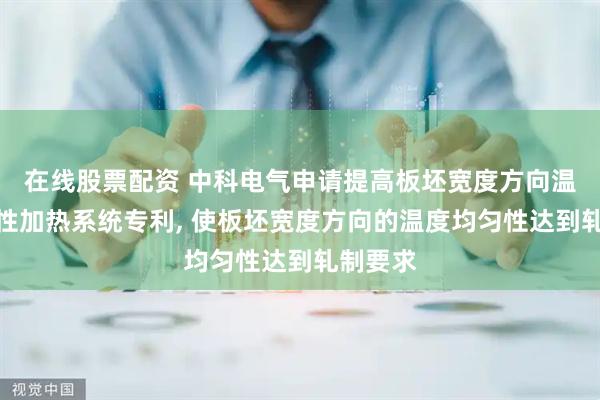 在线股票配资 中科电气申请提高板坯宽度方向温度均匀性加热系统专利, 使板坯宽度方向的温度均匀性达到轧制要求