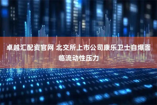 卓越汇配资官网 北交所上市公司康乐卫士自爆面临流动性压力