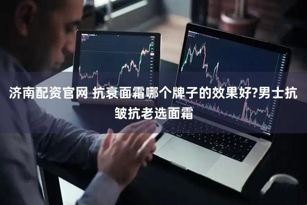 济南配资官网 抗衰面霜哪个牌子的效果好?男士抗皱抗老选面霜