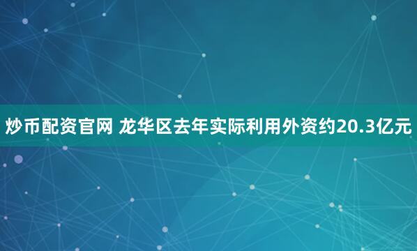 炒币配资官网 龙华区去年实际利用外资约20.3亿元