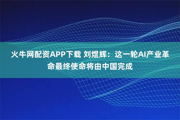 火牛网配资APP下载 刘煜辉：这一轮AI产业革命最终使命将由中国完成